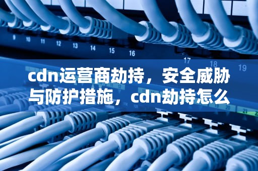 cdn运营商劫持，安全威胁与防护措施，cdn劫持怎么办