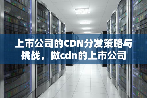 上市公司的CDN分发策略与挑战，做cdn的上市公司
