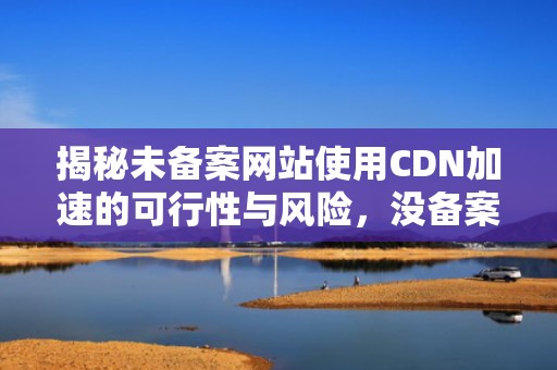 揭秘未备案网站使用CDN加速的可行性与风险，没备案网站cdn加速怎么办