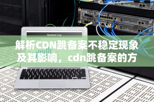解析CDN跳备案不稳定现象及其影响，cdn跳备案的方法
