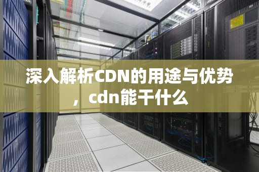 深入解析CDN的用途与优势，cdn能干什么