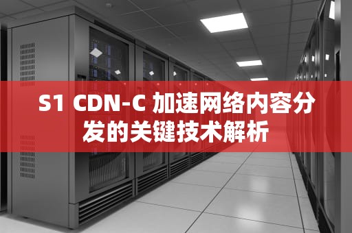 S1 CDN-C 加速网络内容分发的关键技术解析