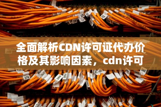 全面解析CDN许可证代办价格及其影响因素，cdn许可证多少钱