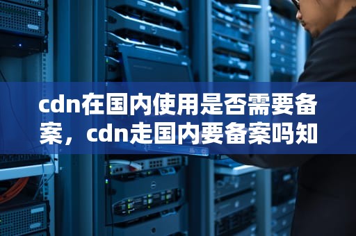 cdn在国内使用是否需要备案，cdn走国内要备案吗知乎
