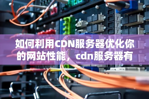 如何利用CDN服务器优化你的网站性能，cdn服务器有什么用
