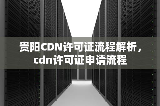 贵阳CDN许可证流程解析，cdn许可证申请流程