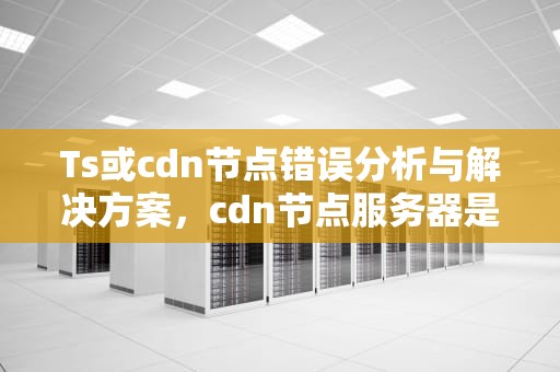 Ts或cdn节点错误分析与解决方案，cdn节点服务器是什么意思