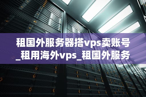租国外服务器搭vps卖账号_租用海外vps_租国外服务器搭建VPS卖账号的全面指南