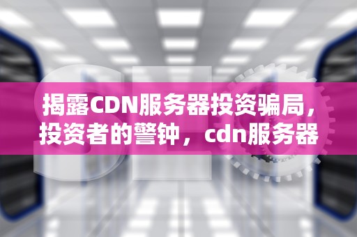 揭露CDN服务器投资骗局，投资者的警钟，cdn服务器投资骗局揭秘