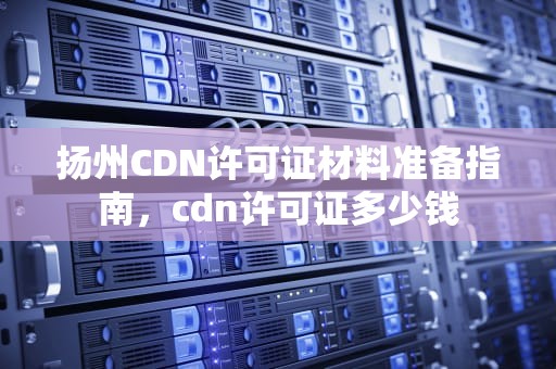 扬州CDN许可证材料准备指南，cdn许可证多少钱