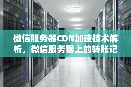 微信服务器CDN加速技术解析，微信服务器上的转账记录保存多久