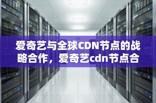 爱奇艺与全球CDN节点的战略合作，爱奇艺cdn节点合作什么意思