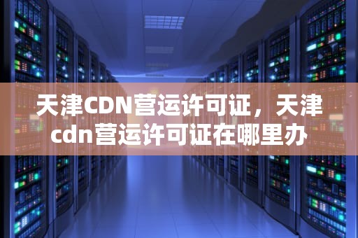 天津CDN营运许可证，天津cdn营运许可证在哪里办