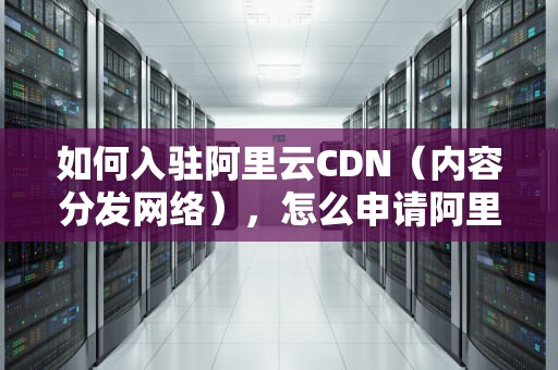 如何入驻阿里云CDN（内容分发网络），怎么申请阿里云