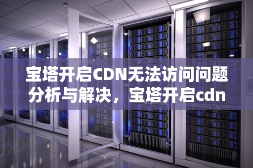 宝塔开启CDN无法访问问题分析与解决，宝塔开启cdn无法访问服务器