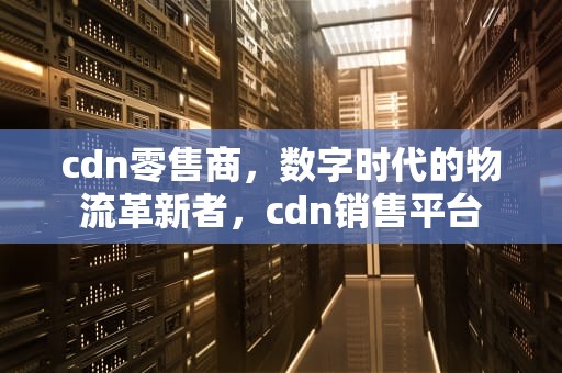 cdn零售商，数字时代的物流革新者，cdn销售平台