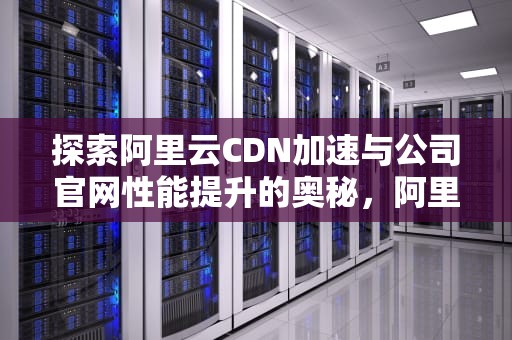 探索阿里云CDN加速与公司官网性能提升的奥秘，阿里云cdn介绍