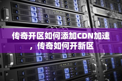 传奇开区如何添加CDN加速，传奇如何开新区