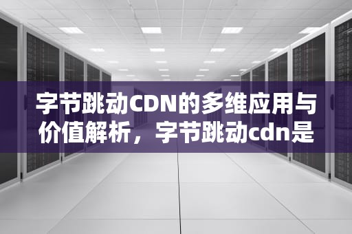 字节跳动CDN的多维应用与价值解析，字节跳动cdn是干什么用的