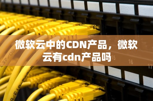 微软云中的CDN产品，微软云有cdn产品吗