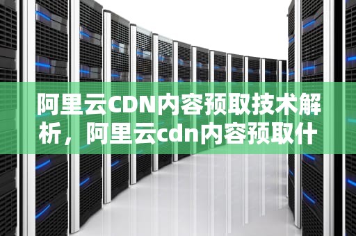 阿里云CDN内容预取技术解析，阿里云cdn内容预取什么意思