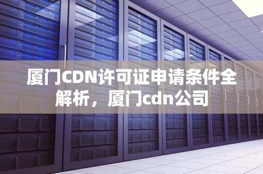 厦门CDN许可证申请条件全解析，厦门cdn公司