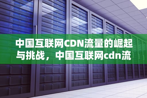 中国互联网CDN流量的崛起与挑战，中国互联网cdn流量是什么