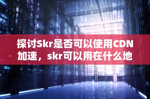 探讨Skr是否可以使用CDN加速，skr可以用在什么地方