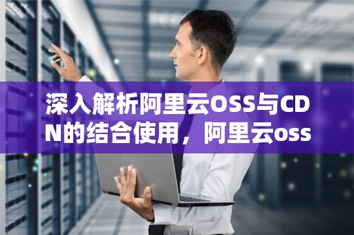 深入解析阿里云OSS与CDN的结合使用，阿里云oss有必要开启cdn吗