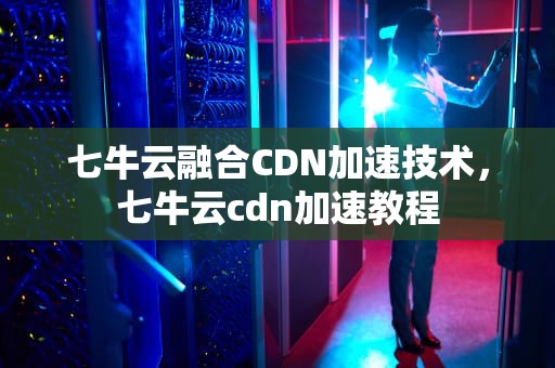 七牛云融合CDN加速技术，七牛云cdn加速教程