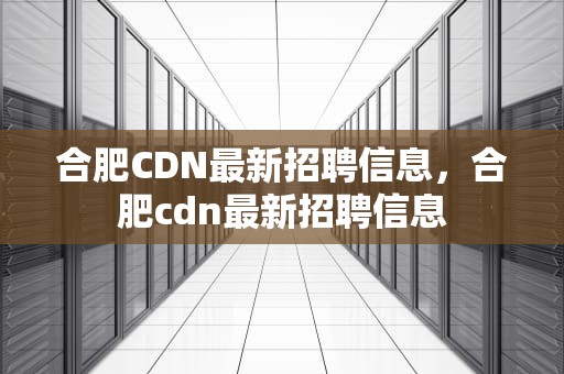 合肥CDN最新招聘信息，合肥cdn最新招聘信息