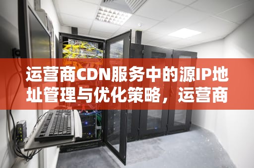 运营商CDN服务中的源IP地址管理与优化策略，运营商 cdn业务