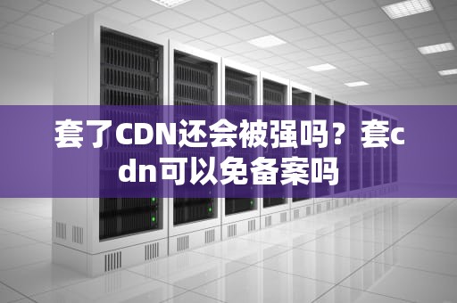 套了CDN还会被强吗？套cdn可以免备案吗