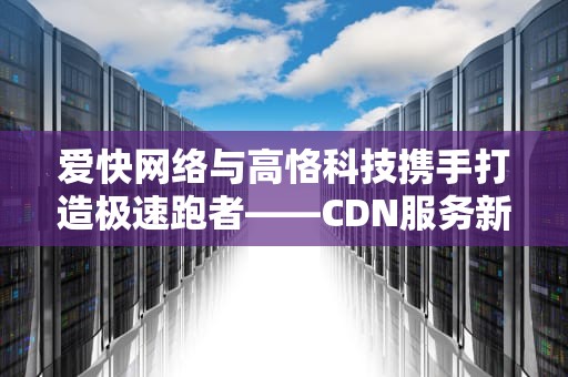 爱快网络与高恪科技携手打造极速跑者——CDN服务新篇章，爱快和高恪跑cdn对比