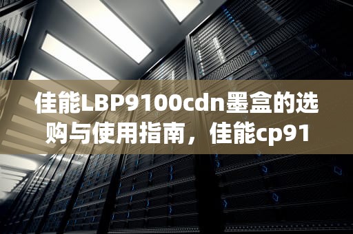 佳能LBP9100cdn墨盒的选购与使用指南，佳能cp910墨盒更换