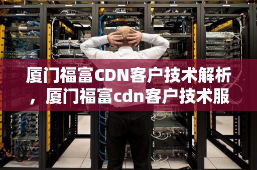 厦门福富CDN客户技术解析，厦门福富cdn客户技术服务