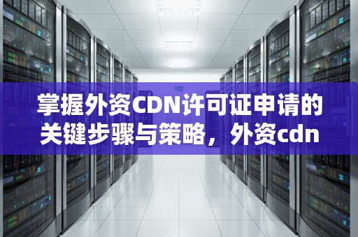 掌握外资CDN许可证申请的关键步骤与策略，外资cdn许可证申请需要多久