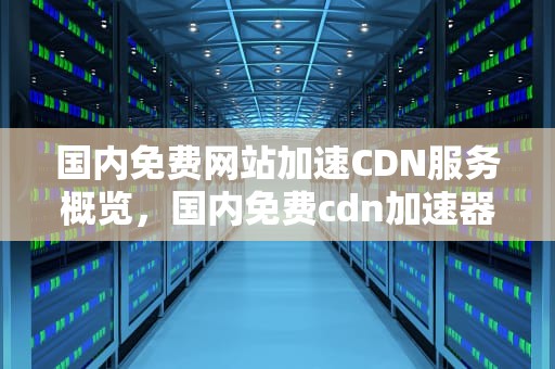 国内免费网站加速CDN服务概览，国内免费cdn加速器