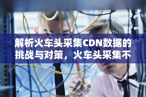 解析火车头采集CDN数据的挑战与对策，火车头采集不到网址