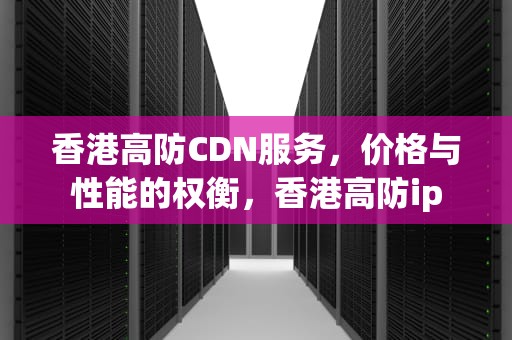 香港高防CDN服务，价格与性能的权衡，香港高防ip