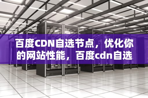 百度CDN自选节点，优化你的网站性能，百度cdn自选节点在哪