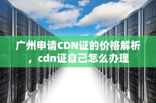 广州申请CDN证的价格解析，cdn证自己怎么办理