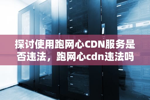 探讨使用跑网心CDN服务是否违法，跑网心cdn违法吗知乎