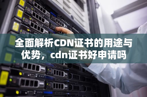 全面解析CDN证书的用途与优势，cdn证书好申请吗