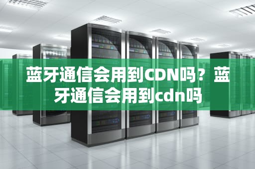蓝牙通信会用到CDN吗？蓝牙通信会用到cdn吗