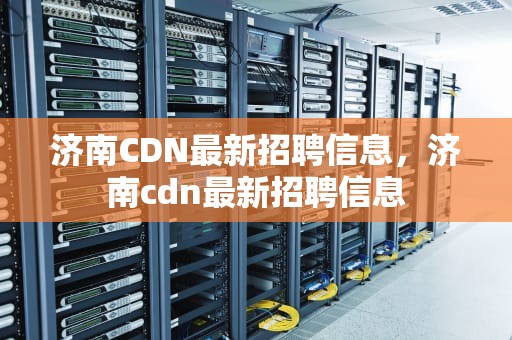 济南CDN最新招聘信息，济南cdn最新招聘信息