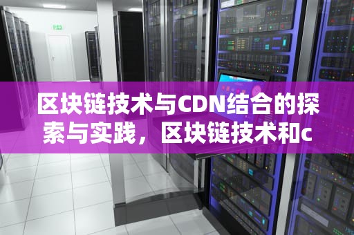 区块链技术与CDN结合的探索与实践，区块链技术和cdn结合的意义