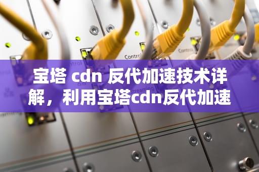 宝塔 cdn 反代加速技术详解，利用宝塔cdn反代加速什么意思