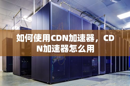 如何使用CDN加速器，CDN加速器怎么用