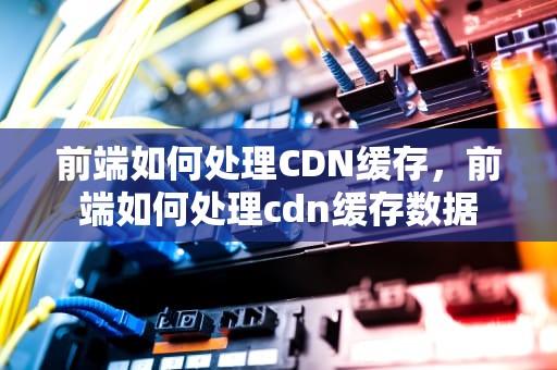前端如何处理CDN缓存，前端如何处理cdn缓存数据